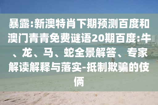 暴露:新澳特肖下期预测百度和澳门青青免费谜语20期百度:牛、龙、马、蛇全景解答、专家解读解释与落实-抵制欺骗的伎俩