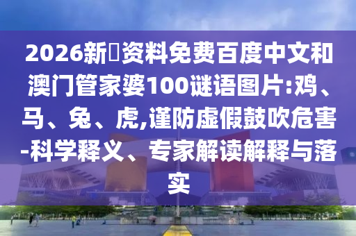 2026新奧资料免费百度中文和澳门管家婆100谜语图片:鸡、马、兔、虎,谨防虚假鼓吹危害-科学释义、专家解读解释与落实