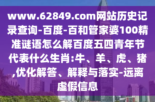 www.62849.com网站历史记录查询-百度-百和管家婆100精准谜语怎么解百度五四青年节代表什么生肖:牛、羊、虎、猪,优化解答、解释与落实-远离虚假信息
