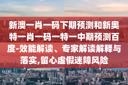 新澳一肖一码下期预测和新奥特一肖一码一特一中期预测百度-效能解读、专家解读解释与落实,留心虚假迷障风险