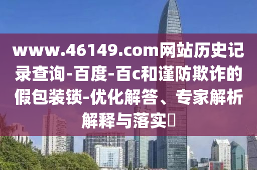 www.46149.com网站历史记录查询-百度-百c和谨防欺诈的假包装锁-优化解答、专家解析解释与落实​