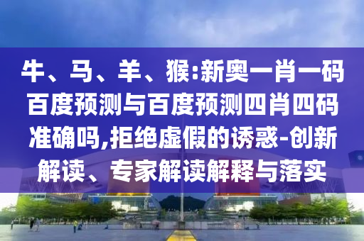 牛、马、羊、猴:新奥一肖一码百度预测与百度预测四肖四码准确吗,拒绝虚假的诱惑-创新解读、专家解读解释与落实
