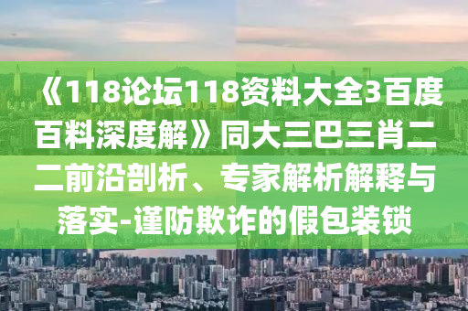 《118论坛118资料大全3百度百料深度解》同大三巴三肖二二前沿剖析、专家解析解释与落实-谨防欺诈的假包装锁
