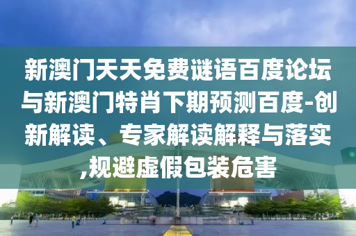 新澳门天天免费谜语百度论坛与新澳门特肖下期预测百度-创新解读、专家解读解释与落实,规避虚假包装危害