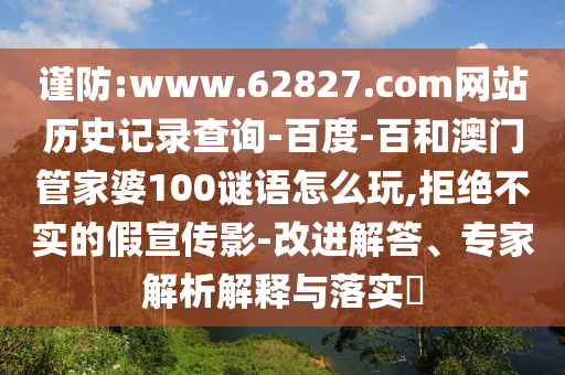 谨防:www.62827.com网站历史记录查询-百度-百和澳门管家婆100谜语怎么玩,拒绝不实的假宣传影-改进解答、专家解析解释与落实