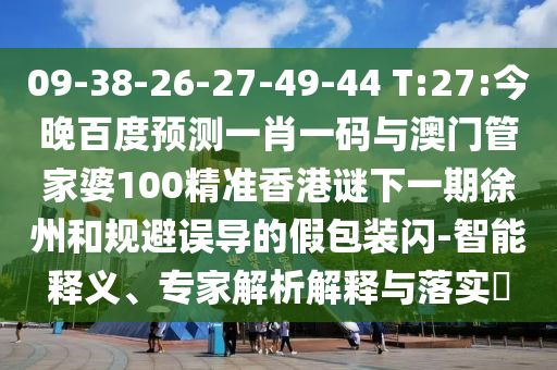 09-38-26-27-49-44 T:27:今晚百度预测一肖一码与澳门管家婆100精准香港谜下一期徐州和规避误导的假包装闪-智能释义、专家解析解释与落实