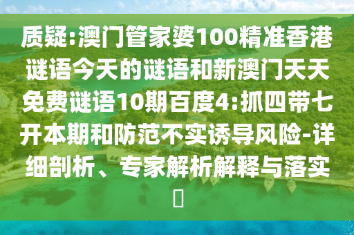 质疑:澳门管家婆100精准香港谜语今天的谜语和新澳门天天免费谜语10期百度4:抓四带七开本期和防范不实诱导风险-详细剖析、专家解析解释与落实