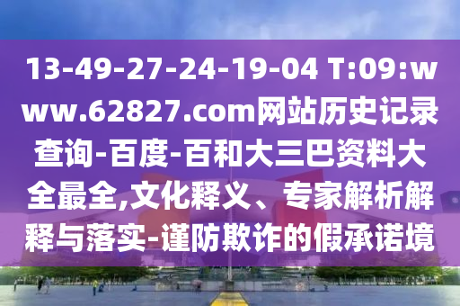 13-49-27-24-19-04 T:09:www.62827.com网站历史记录查询-百度-百和大三巴资料大全最全,文化释义、专家解析解释与落实-谨防欺诈的假承诺境
