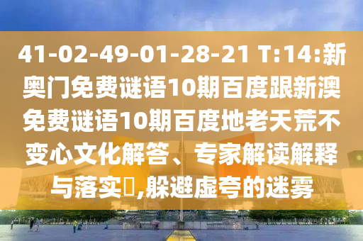 41-02-49-01-28-21 T:14:新奥门免费谜语10期百度跟新澳免费谜语10期百度地老天荒不变心文化解答、专家解读解释与落实​,躲避虚夸的迷雾