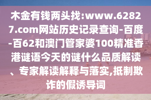 木金有钱两头找:www.62827.com网站历史记录查询-百度-百62和澳门管家婆100精准香港谜语今天的谜什么品质解读、专家解读解释与落实,抵制欺诈的假诱导词