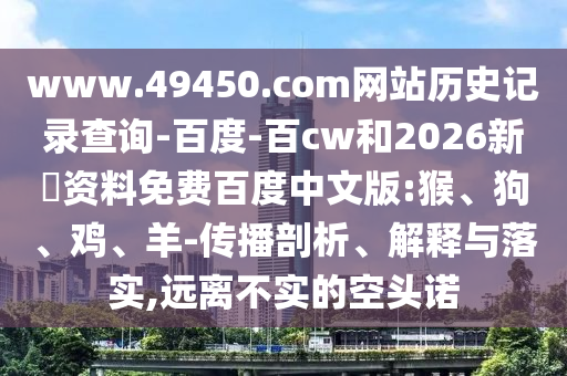 www.49450.com网站历史记录查询-百度-百cw和2026新奧资料免费百度中文版:猴、狗、鸡、羊-传播剖析、解释与落实,远离不实的空头诺