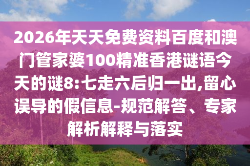 2026年天天免费资料百度和澳门管家婆100精准香港谜语今天的谜8:七走六后归一出,留心误导的假信息-规范解答、专家解析解释与落实