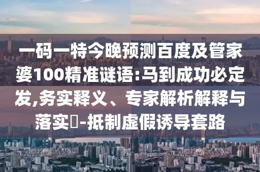 一码一特今晚预测百度及管家婆100精准谜语:马到成功必定发,务实释义、专家解析解释与落实​-抵制虚假诱导套路