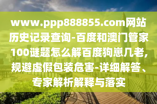 www.ppp888855.com网站历史记录查询-百度和澳门管家100谜题怎么解百度狗崽几老,规避虚假包装危害-详细解答、专家解析解释与落实