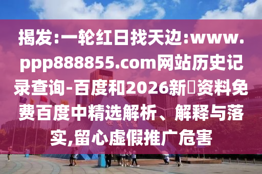 揭发:一轮红日找天边:www.ppp888855.com网站历史记录查询-百度和2026新奧资料免费百度中精选解析、解释与落实,留心虚假推广危害