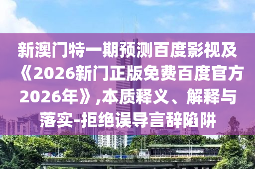新澳门特一期预测百度影视及《2026新门正版免费百度官方2026年》,本质释义、解释与落实-拒绝误导言辞陷阱