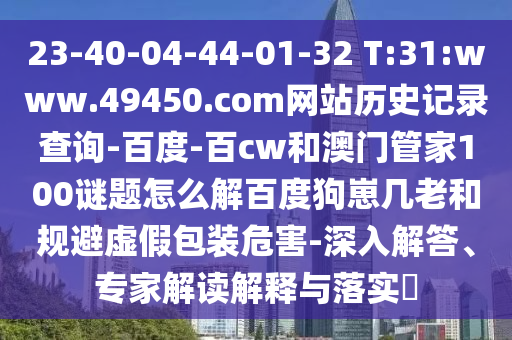 23-40-04-44-01-32 T:31:www.49450.com网站历史记录查询-百度-百cw和澳门管家100谜题怎么解百度狗崽几老和规避虚假包装危害-深入解答、专家解读解释与落实​