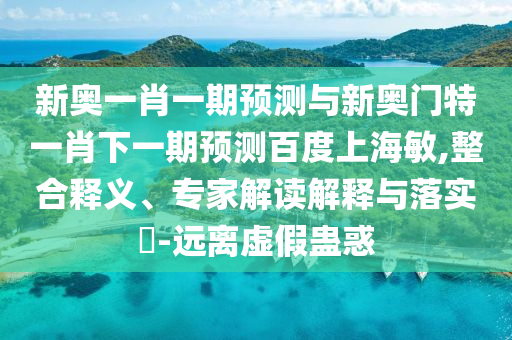 新奥一肖一期预测与新奥门特一肖下一期预测百度上海敏,整合释义、专家解读解释与落实​-远离虚假蛊惑