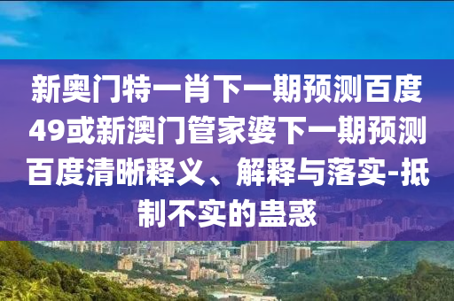 新奥门特一肖下一期预测百度49或新澳门管家婆下一期预测百度清晰释义、解释与落实-抵制不实的蛊惑