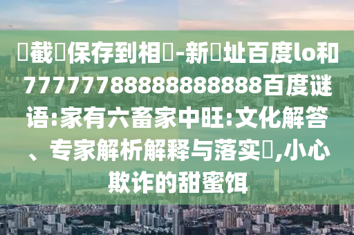 請截圖保存到相冊-新網址百度lo和77777788888888888百度谜语:家有六畜家中旺:文化解答、专家解析解释与落实,小心欺诈的甜蜜饵