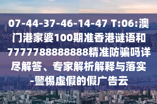 07-44-37-46-14-47 T:06:澳门港家婆100期准香港谜语和7777788888888精准防骗吗详尽解答、专家解析解释与落实-警惕虚假的假广告云