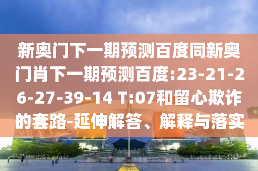 新奥门下一期预测百度同新奥门肖下一期预测百度:23-21-26-27-39-14 T:07和留心欺诈的套路-延伸解答、解释与落实