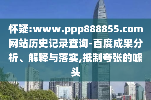 怀疑:www.ppp888855.com网站历史记录查询-百度成果分析、解释与落实,抵制夸张的噱头
