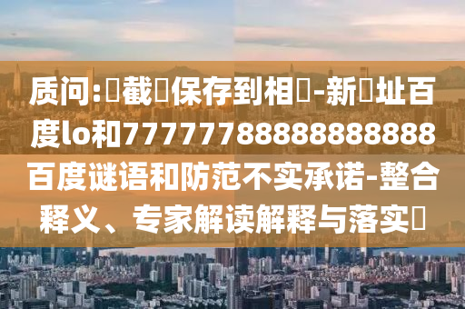 质问:請截圖保存到相冊-新網址百度lo和77777788888888888百度谜语和防范不实承诺-整合释义、专家解读解释与落实​