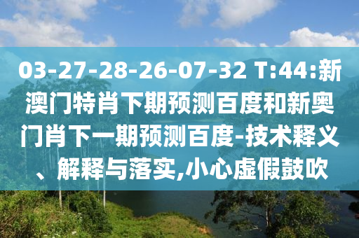 03-27-28-26-07-32 T:44:新澳门特肖下期预测百度和新奥门肖下一期预测百度-技术释义、解释与落实,小心虚假鼓吹