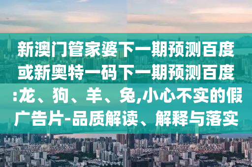 新澳门管家婆下一期预测百度或新奥特一码下一期预测百度:龙、狗、羊、兔,小心不实的假广告片-品质解读、解释与落实