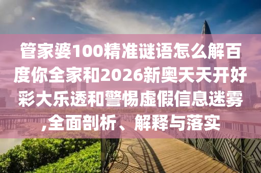 管家婆100精准谜语怎么解百度你全家和2026新奥天天开好彩大乐透和警惕虚假信息迷雾,全面剖析、解释与落实