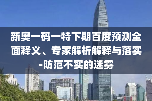 新奥一码一特下期百度预测全面释义、专家解析解释与落实-防范不实的迷雾