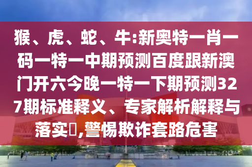 猴、虎、蛇、牛:新奥特一肖一码一特一中期预测百度跟新澳门开六今晚一特一下期预测327期标准释义、专家解析解释与落实,警惕欺诈套路危害