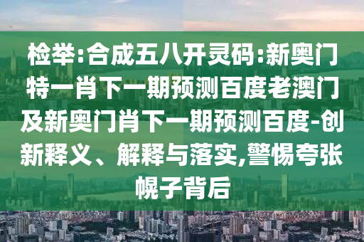 检举:合成五八开灵码:新奥门特一肖下一期预测百度老澳门及新奥门肖下一期预测百度-创新释义、解释与落实,警惕夸张幌子背后