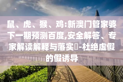 鼠、虎、猴、鸡:新澳门管家婆下一期预测百度,安全解答、专家解读解释与落实​-杜绝虚假的假诱导