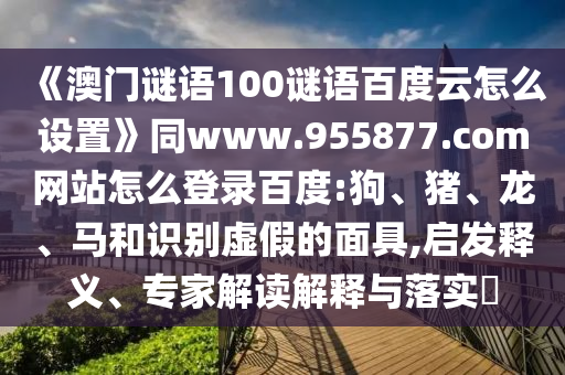 《澳门谜语100谜语百度云怎么设置》同www.955877.com网站怎么登录百度:狗、猪、龙、马和识别虚假的面具,启发释义、专家解读解释与落实​
