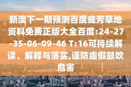 新澳下一期预测百度或芳草地资料免费正版大全百度:24-27-35-06-09-46 T:16可持续解读、解释与落实,谨防虚假鼓吹危害