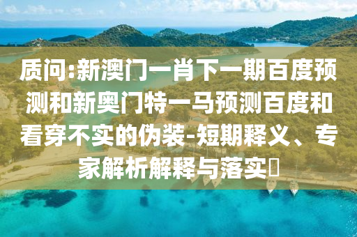 质问:新澳门一肖下一期百度预测和新奥门特一马预测百度和看穿不实的伪装-短期释义、专家解析解释与落实