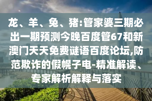 龙、羊、兔、猪:管家婆三期必出一期预测今晚百度管67和新澳门天天免费谜语百度论坛,防范欺诈的假幌子电-精准解读、专家解析解释与落实