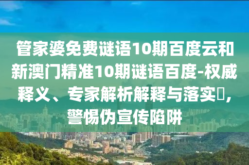 管家婆免费谜语10期百度云和新澳门精准10期谜语百度-权威释义、专家解析解释与落实,警惕伪宣传陷阱