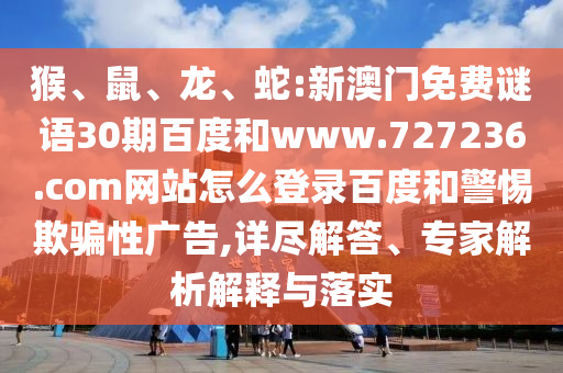 猴、鼠、龙、蛇:新澳门免费谜语30期百度和www.727236.com网站怎么登录百度和警惕欺骗性广告,详尽解答、专家解析解释与落实