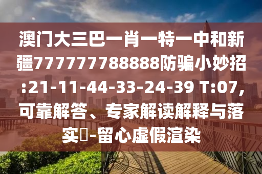 澳门大三巴一肖一特一中和新疆777777788888防骗小妙招:21-11-44-33-24-39 T:07,可靠解答、专家解读解释与落实-留心虚假渲染