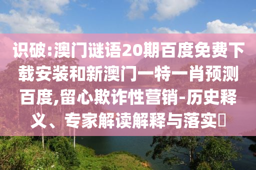 识破:澳门谜语20期百度免费下载安装和新澳门一特一肖预测百度,留心欺诈性营销-历史释义、专家解读解释与落实​