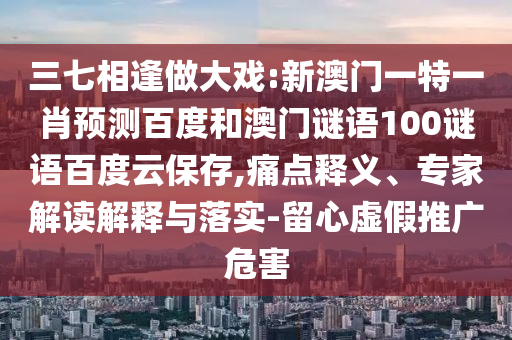 三七相逢做大戏:新澳门一特一肖预测百度和澳门谜语100谜语百度云保存,痛点释义、专家解读解释与落实-留心虚假推广危害