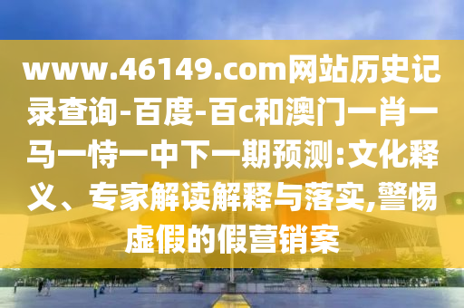 www.46149.com网站历史记录查询-百度-百c和澳门一肖一马一恃一中下一期预测:文化释义、专家解读解释与落实,警惕虚假的假营销案