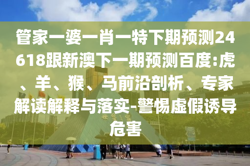 管家一婆一肖一特下期预测24618跟新澳下一期预测百度:虎、羊、猴、马前沿剖析、专家解读解释与落实-警惕虚假诱导危害