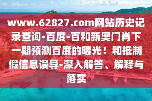 www.62827.com网站历史记录查询-百度-百和新奥门肖下一期预测百度的曝光!和抵制假信息误导-深入解答、解释与落实