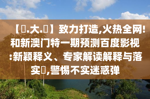【黃.大.佡】致力打造,火热全网!和新澳门特一期预测百度影视:新颖释义、专家解读解释与落实​,警惕不实迷惑弹