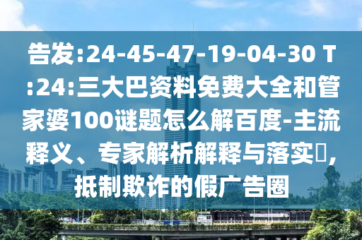 告发:24-45-47-19-04-30 T:24:三大巴资料免费大全和管家婆100谜题怎么解百度-主流释义、专家解析解释与落实​,抵制欺诈的假广告圈