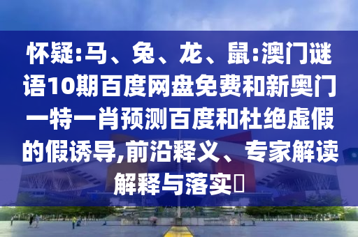 怀疑:马、兔、龙、鼠:澳门谜语10期百度网盘免费和新奥门一特一肖预测百度和杜绝虚假的假诱导,前沿释义、专家解读解释与落实​